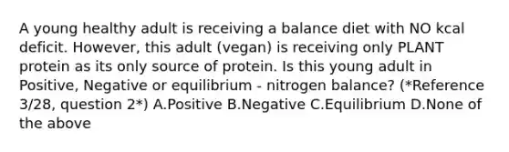 A young healthy adult is receiving a balance diet with NO kcal deficit. However, this adult (vegan) is receiving only PLANT protein as its only source of protein. Is this young adult in Positive, Negative or equilibrium - nitrogen balance? (*Reference 3/28, question 2*) A.Positive B.Negative C.Equilibrium D.None of the above