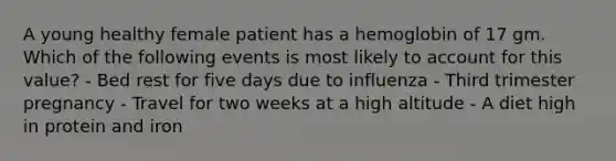 A young healthy female patient has a hemoglobin of 17 gm. Which of the following events is most likely to account for this value? - Bed rest for five days due to influenza - Third trimester pregnancy - Travel for two weeks at a high altitude - A diet high in protein and iron