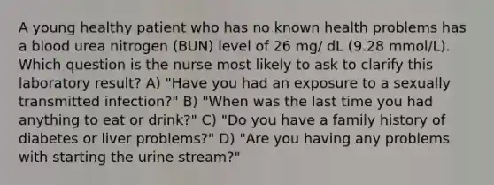 A young healthy patient who has no known health problems has a blood urea nitrogen (BUN) level of 26 mg/ dL (9.28 mmol/L). Which question is the nurse most likely to ask to clarify this laboratory result? A) "Have you had an exposure to a sexually transmitted infection?" B) "When was the last time you had anything to eat or drink?" C) "Do you have a family history of diabetes or liver problems?" D) "Are you having any problems with starting the urine stream?"