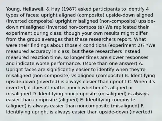 Young, Hellawell, & Hay (1987) asked participants to identify 4 types of faces: upright aligned (composite) upside-down aligned (inverted composite) upright misaligned (non-composite) upside-down misaligned (inverted non-composite) We replicated their experiment during class, though your own results might differ from the group averages that these researchers report. What were their findings about those 4 conditions (experiment 2)? *We measured accuracy in class, but these researchers instead measured reaction time, so longer times are slower responses and indicate worse performance. (More than one answer) A. Upright faces are significantly easier to identify when they're misaligned (non-composite) vs aligned (composite) B. Identifying upside-down (inverted) is always easier than upright C. When it's inverted, it doesn't matter much whether it's aligned or misaligned D. Identifying noncomposite (misaligned) is always easier than composite (aligned) E. Identifying composite (aligned) is always easier than noncomposite (misaligned) F. Identifying upright is always easier than upside-down (inverted)