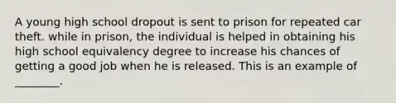 A young high school dropout is sent to prison for repeated car theft. while in prison, the individual is helped in obtaining his high school equivalency degree to increase his chances of getting a good job when he is released. This is an example of ________.