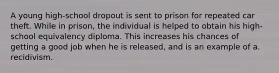 A young high-school dropout is sent to prison for repeated car theft. While in prison, the individual is helped to obtain his high-school equivalency diploma. This increases his chances of getting a good job when he is released, and is an example of a. recidivism.