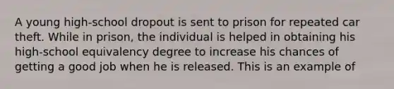 A young high-school dropout is sent to prison for repeated car theft. While in prison, the individual is helped in obtaining his high-school equivalency degree to increase his chances of getting a good job when he is released. This is an example of