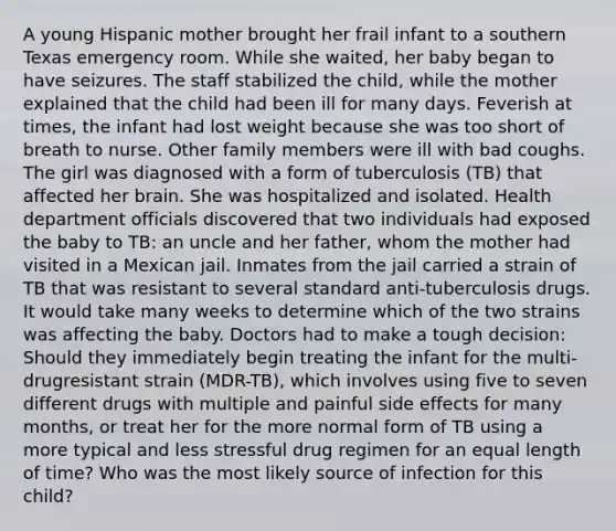 A young Hispanic mother brought her frail infant to a southern Texas emergency room. While she waited, her baby began to have seizures. The staff stabilized the child, while the mother explained that the child had been ill for many days. Feverish at times, the infant had lost weight because she was too short of breath to nurse. Other family members were ill with bad coughs. The girl was diagnosed with a form of tuberculosis (TB) that affected her brain. She was hospitalized and isolated. Health department officials discovered that two individuals had exposed the baby to TB: an uncle and her father, whom the mother had visited in a Mexican jail. Inmates from the jail carried a strain of TB that was resistant to several standard anti-tuberculosis drugs. It would take many weeks to determine which of the two strains was affecting the baby. Doctors had to make a tough decision: Should they immediately begin treating the infant for the multi-drugresistant strain (MDR-TB), which involves using five to seven different drugs with multiple and painful side effects for many months, or treat her for the more normal form of TB using a more typical and less stressful drug regimen for an equal length of time? Who was the most likely source of infection for this child?