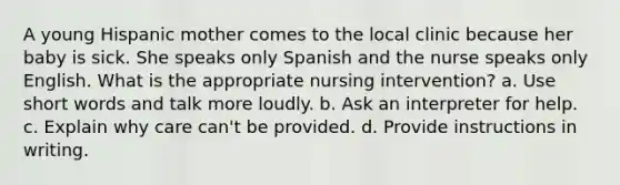 A young Hispanic mother comes to the local clinic because her baby is sick. She speaks only Spanish and the nurse speaks only English. What is the appropriate nursing intervention? a. Use short words and talk more loudly. b. Ask an interpreter for help. c. Explain why care can't be provided. d. Provide instructions in writing.