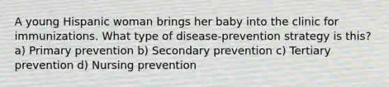 A young Hispanic woman brings her baby into the clinic for immunizations. What type of disease-prevention strategy is this? a) Primary prevention b) Secondary prevention c) Tertiary prevention d) Nursing prevention