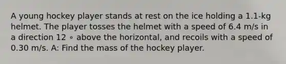 A young hockey player stands at rest on the ice holding a 1.1-kg helmet. The player tosses the helmet with a speed of 6.4 m/s in a direction 12 ∘ above the horizontal, and recoils with a speed of 0.30 m/s. A: Find the mass of the hockey player.