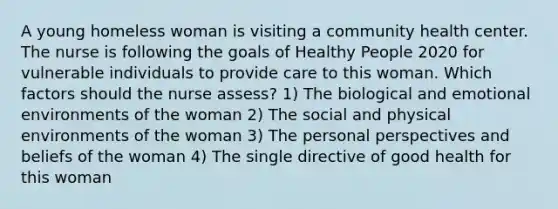 A young homeless woman is visiting a community health center. The nurse is following the goals of Healthy People 2020 for vulnerable individuals to provide care to this woman. Which factors should the nurse assess? 1) The biological and emotional environments of the woman 2) The social and physical environments of the woman 3) The personal perspectives and beliefs of the woman 4) The single directive of good health for this woman