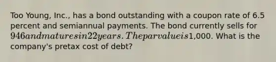 Too Young, Inc., has a bond outstanding with a coupon rate of 6.5 percent and semiannual payments. The bond currently sells for 946 and matures in 22 years. The par value is1,000. What is the company's pretax cost of debt?