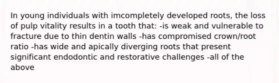 In young individuals with imcompletely developed roots, the loss of pulp vitality results in a tooth that: -is weak and vulnerable to fracture due to thin dentin walls -has compromised crown/root ratio -has wide and apically diverging roots that present significant endodontic and restorative challenges -all of the above