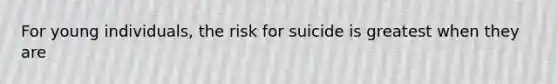 For young individuals, the risk for suicide is greatest when they are