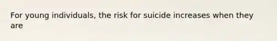 For young individuals, the risk for suicide increases when they are