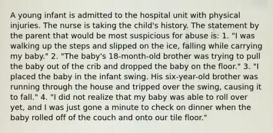 A young infant is admitted to the hospital unit with physical injuries. The nurse is taking the child's history. The statement by the parent that would be most suspicious for abuse is: 1. "I was walking up the steps and slipped on the ice, falling while carrying my baby." 2. "The baby's 18-month-old brother was trying to pull the baby out of the crib and dropped the baby on the floor." 3. "I placed the baby in the infant swing. His six-year-old brother was running through the house and tripped over the swing, causing it to fall." 4. "I did not realize that my baby was able to roll over yet, and I was just gone a minute to check on dinner when the baby rolled off of the couch and onto our tile floor."