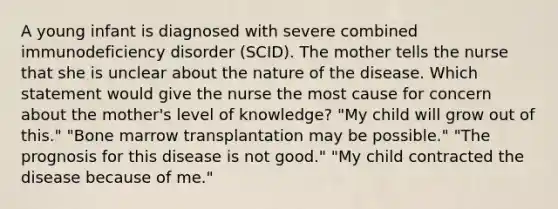 A young infant is diagnosed with severe combined immunodeficiency disorder (SCID). The mother tells the nurse that she is unclear about the nature of the disease. Which statement would give the nurse the most cause for concern about the mother's level of knowledge? "My child will grow out of this." "Bone marrow transplantation may be possible." "The prognosis for this disease is not good." "My child contracted the disease because of me."