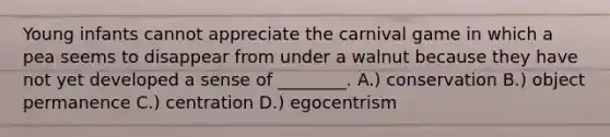 Young infants cannot appreciate the carnival game in which a pea seems to disappear from under a walnut because they have not yet developed a sense of ________. A.) conservation B.) object permanence C.) centration D.) egocentrism