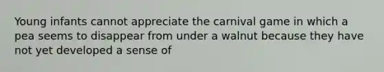 Young infants cannot appreciate the carnival game in which a pea seems to disappear from under a walnut because they have not yet developed a sense of