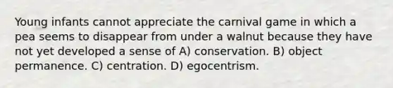 Young infants cannot appreciate the carnival game in which a pea seems to disappear from under a walnut because they have not yet developed a sense of A) conservation. B) object permanence. C) centration. D) egocentrism.