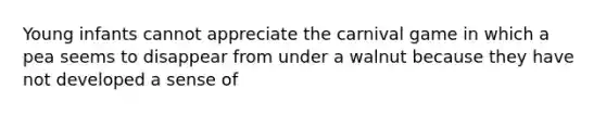 Young infants cannot appreciate the carnival game in which a pea seems to disappear from under a walnut because they have not developed a sense of