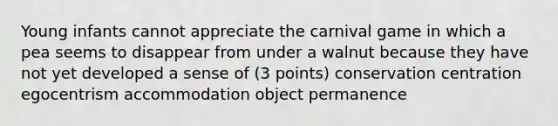 Young infants cannot appreciate the carnival game in which a pea seems to disappear from under a walnut because they have not yet developed a sense of (3 points) conservation centration egocentrism accommodation object permanence