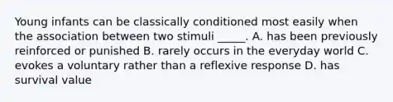 Young infants can be classically conditioned most easily when the association between two stimuli _____. A. has been previously reinforced or punished B. rarely occurs in the everyday world C. evokes a voluntary rather than a reflexive response D. has survival value