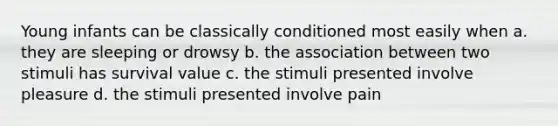 Young infants can be classically conditioned most easily when a. they are sleeping or drowsy b. the association between two stimuli has survival value c. the stimuli presented involve pleasure d. the stimuli presented involve pain