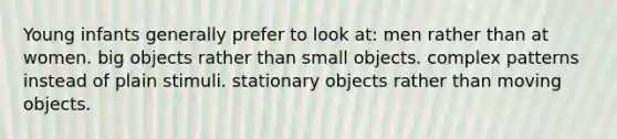 Young infants generally prefer to look at: men rather than at women. big objects rather than small objects. complex patterns instead of plain stimuli. stationary objects rather than moving objects.