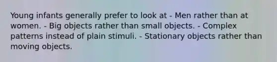 Young infants generally prefer to look at - Men rather than at women. - Big objects rather than small objects. - Complex patterns instead of plain stimuli. - Stationary objects rather than moving objects.