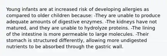 Young infants are at increased risk of developing allergies as compared to older children because: -They are unable to produce adequate amounts of digestive enzymes. -The kidneys have not matured, and they are unable to hydrolyze proteins. -The lining of the intestine is more permeable to large molecules. -Their stomach is structured differently, allowing more undigested nutrients to be absorbed through the gastric wall.