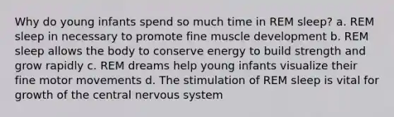 Why do young infants spend so much time in REM sleep? a. REM sleep in necessary to promote fine muscle development b. REM sleep allows the body to conserve energy to build strength and grow rapidly c. REM dreams help young infants visualize their fine motor movements d. The stimulation of REM sleep is vital for growth of the central nervous system