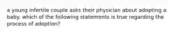 a young infertile couple asks their physician about adopting a baby. which of the following statements is true regarding the process of adoption?