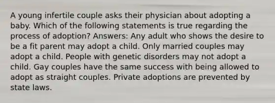 A young infertile couple asks their physician about adopting a baby. Which of the following statements is true regarding the process of adoption? Answers: Any adult who shows the desire to be a fit parent may adopt a child. Only married couples may adopt a child. People with genetic disorders may not adopt a child. Gay couples have the same success with being allowed to adopt as straight couples. Private adoptions are prevented by state laws.