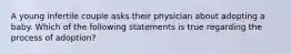 A young infertile couple asks their physician about adopting a baby. Which of the following statements is true regarding the process of adoption?