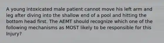 A young intoxicated male patient cannot move his left arm and leg after diving into the shallow end of a pool and hitting the bottom head first. The AEMT should recognize which one of the following mechanisms as MOST likely to be responsible for this Injury?