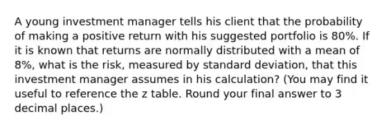 A young investment manager tells his client that the probability of making a positive return with his suggested portfolio is 80%. If it is known that returns are normally distributed with a mean of 8%, what is the risk, measured by standard deviation, that this investment manager assumes in his calculation? (You may find it useful to reference the z table. Round your final answer to 3 decimal places.)