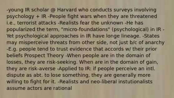 -young IR scholar @ Harvard who conducts surveys involving psychology + IR -People fight wars when they are threatened i.e., terrorist attacks -Realists fear the unknown -He has popularized the term, "micro-foundations" (psychological) in IR -Yet psychological approaches in IR have longe lineage. -States may misperceive threats from other side, not just b/c of anarchy -E.g. people tend to trust evidence that accords w/ their prior beliefs Prospect Theory -When people are in the domain of losses, they are risk-seeking. When are in the domain of gain, they are risk-averse -Applied to IR: if people perceive an intl. dispute as abt. to lose something, they are generally more willing to fight for it. -Realists and neo-liberal instutionalists assume actors are rational