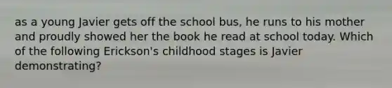 as a young Javier gets off the school bus, he runs to his mother and proudly showed her the book he read at school today. Which of the following Erickson's childhood stages is Javier demonstrating?