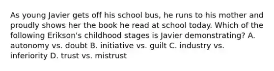 As young Javier gets off his school bus, he runs to his mother and proudly shows her the book he read at school today. Which of the following Erikson's childhood stages is Javier demonstrating? A. autonomy vs. doubt B. initiative vs. guilt C. industry vs. inferiority D. trust vs. mistrust