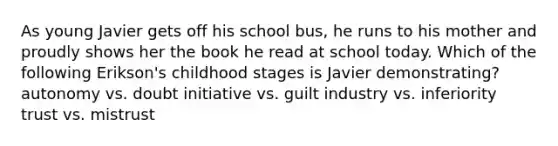 As young Javier gets off his school bus, he runs to his mother and proudly shows her the book he read at school today. Which of the following Erikson's childhood stages is Javier demonstrating? autonomy vs. doubt initiative vs. guilt industry vs. inferiority trust vs. mistrust