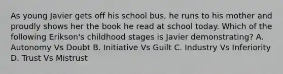 As young Javier gets off his school bus, he runs to his mother and proudly shows her the book he read at school today. Which of the following Erikson's childhood stages is Javier demonstrating? A. Autonomy Vs Doubt B. Initiative Vs Guilt C. Industry Vs Inferiority D. Trust Vs Mistrust