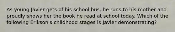 As young Javier gets of his school bus, he runs to his mother and proudly shows her the book he read at school today. Which of the following Erikson's childhood stages is Javier demonstrating?