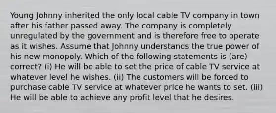 Young Johnny inherited the only local cable TV company in town after his father passed away. The company is completely unregulated by the government and is therefore free to operate as it wishes. Assume that Johnny understands the true power of his new monopoly. Which of the following statements is (are) correct? (i) He will be able to set the price of cable TV service at whatever level he wishes. (ii) The customers will be forced to purchase cable TV service at whatever price he wants to set. (iii) He will be able to achieve any profit level that he desires.