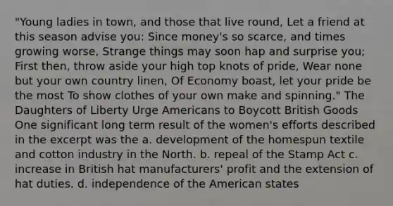 "Young ladies in town, and those that live round, Let a friend at this season advise you: Since money's so scarce, and times growing worse, Strange things may soon hap and surprise you; First then, throw aside your high top knots of pride, Wear none but your own country linen, Of Economy boast, let your pride be the most To show clothes of your own make and spinning." The Daughters of Liberty Urge Americans to Boycott British Goods One significant long term result of the women's efforts described in the excerpt was the a. development of the homespun textile and cotton industry in the North. b. repeal of the Stamp Act c. increase in British hat manufacturers' profit and the extension of hat duties. d. independence of the American states