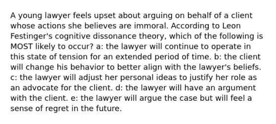 A young lawyer feels upset about arguing on behalf of a client whose actions she believes are immoral. According to Leon Festinger's cognitive dissonance theory, which of the following is MOST likely to occur? a: the lawyer will continue to operate in this state of tension for an extended period of time. b: the client will change his behavior to better align with the lawyer's beliefs. c: the lawyer will adjust her personal ideas to justify her role as an advocate for the client. d: the lawyer will have an argument with the client. e: the lawyer will argue the case but will feel a sense of regret in the future.