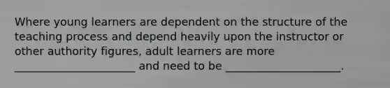 Where young learners are dependent on the structure of the teaching process and depend heavily upon the instructor or other authority figures, adult learners are more ______________________ and need to be _____________________.