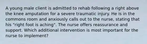 A young male client is admitted to rehab following a right above the knee amputation for a severe traumatic injury. He is in the commons room and anxiously calls out to the nurse, stating that his "right foot is aching". The nurse offers reassurance and support. Which additional intervention is most important for the nurse to implement?