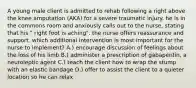 A young male client is admitted to rehab following a right above the knee amputation (AKA) for a severe traumatic injury. he is in the commons room and anxiously calls out to the nurse, stating that his " right foot is aching". the nurse offers reassurance and support. which additional intervention is most important for the nurse to implement? A.) encourage discussion of feelings about the loss of his limb B.) administer a prescription of gabapentin, a neuroleptic agent C.) teach the client how to wrap the stump with an elastic bandage D.) offer to assist the client to a quieter location so he can relax