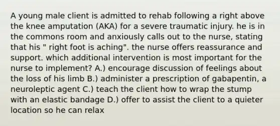 A young male client is admitted to rehab following a right above the knee amputation (AKA) for a severe traumatic injury. he is in the commons room and anxiously calls out to the nurse, stating that his " right foot is aching". the nurse offers reassurance and support. which additional intervention is most important for the nurse to implement? A.) encourage discussion of feelings about the loss of his limb B.) administer a prescription of gabapentin, a neuroleptic agent C.) teach the client how to wrap the stump with an elastic bandage D.) offer to assist the client to a quieter location so he can relax