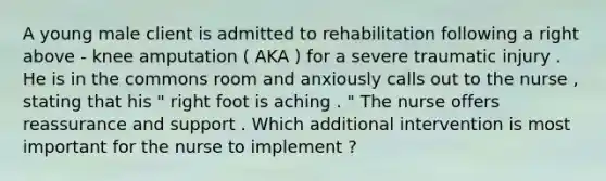 A young male client is admitted to rehabilitation following a right above - knee amputation ( AKA ) for a severe traumatic injury . He is in the commons room and anxiously calls out to the nurse , stating that his " right foot is aching . " The nurse offers reassurance and support . Which additional intervention is most important for the nurse to implement ?