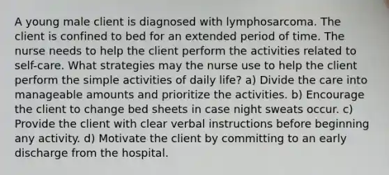 A young male client is diagnosed with lymphosarcoma. The client is confined to bed for an extended period of time. The nurse needs to help the client perform the activities related to self-care. What strategies may the nurse use to help the client perform the simple activities of daily life? a) Divide the care into manageable amounts and prioritize the activities. b) Encourage the client to change bed sheets in case night sweats occur. c) Provide the client with clear verbal instructions before beginning any activity. d) Motivate the client by committing to an early discharge from the hospital.