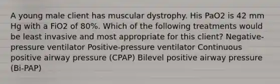 A young male client has muscular dystrophy. His PaO2 is 42 mm Hg with a FiO2 of 80%. Which of the following treatments would be least invasive and most appropriate for this client? Negative-pressure ventilator Positive-pressure ventilator Continuous positive airway pressure (CPAP) Bilevel positive airway pressure (Bi-PAP)